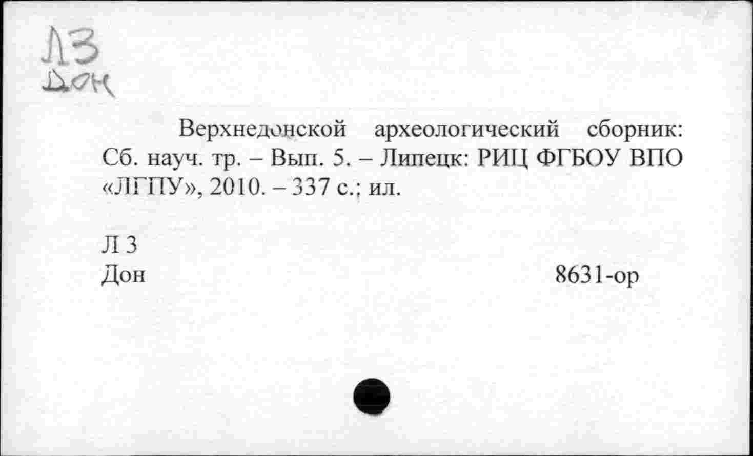 ﻿Верхнедонской археологический сборник: Сб. науч. тр. - Вып. 5. - Липецк: РИЦ ФГБОУ ВПО «ЛГПУ», 2010. - 337 с.; ил.
ЛЗ
Дон
8631-ор